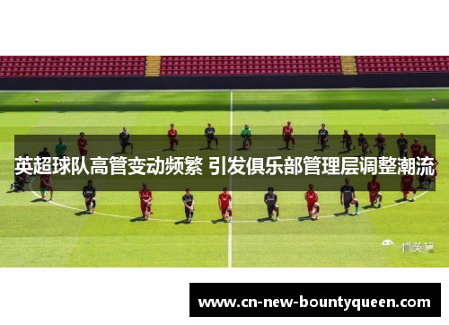 英超球队高管变动频繁 引发俱乐部管理层调整潮流 英超球队高管变动频繁 引发俱乐部管理层调整潮流