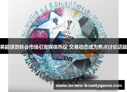 英超球员转会市场引发媒体热议 交易动态成为焦点讨论话题