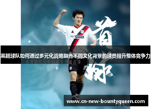 英超球队如何通过多元化战略融合不同文化背景的球员提升整体竞争力 英超球队如何通过多元化战略融合不同文化背景的球员提升整体竞争力