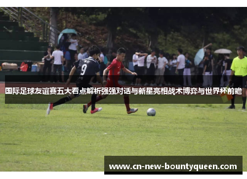 国际足球友谊赛五大看点解析强强对话与新星亮相战术博弈与世界杯前瞻