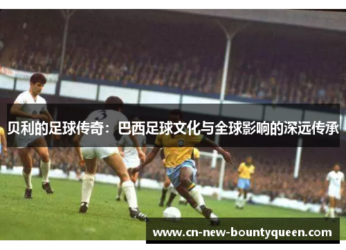 贝利的足球传奇:巴西足球文化与全球影响的深远传承 贝利的足球传奇:巴西足球文化与全球影响的深远传承