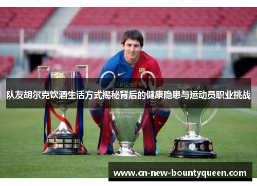 队友胡尔克饮酒生活方式揭秘背后的健康隐患与运动员职业挑战