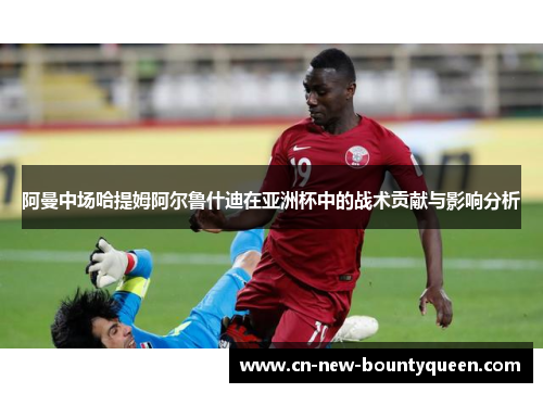 阿曼中场哈提姆阿尔鲁什迪在亚洲杯中的战术贡献与影响分析