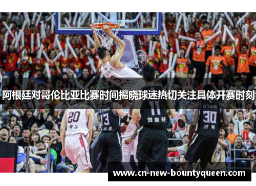 阿根廷对哥伦比亚比赛时间揭晓球迷热切关注具体开赛时刻