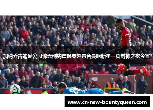 加纳乔古迪逊公园惊天倒钩震撼英超看台曼联新星一脚封神之夜今宵 加纳乔古迪逊公园惊天倒钩震撼英超看台曼联新星一脚封神之夜今宵