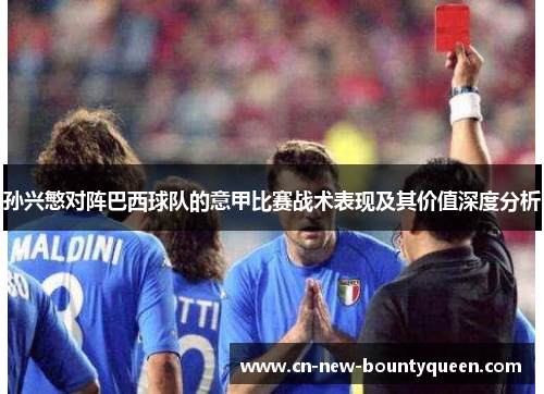 孙兴慜对阵巴西球队的意甲比赛战术表现及其价值深度分析 孙兴慜对阵巴西球队的意甲比赛战术表现及其价值深度分析