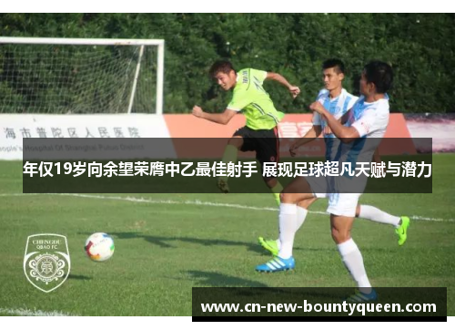 年仅19岁向余望荣膺中乙最佳射手 展现足球超凡天赋与潜力 年仅19岁向余望荣膺中乙最佳射手 展现足球超凡天赋与潜力