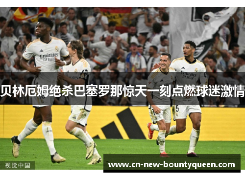 贝林厄姆绝杀巴塞罗那惊天一刻点燃球迷激情 贝林厄姆绝杀巴塞罗那惊天一刻点燃球迷激情