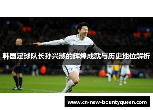 韩国足球队长孙兴慜的辉煌成就与历史地位解析