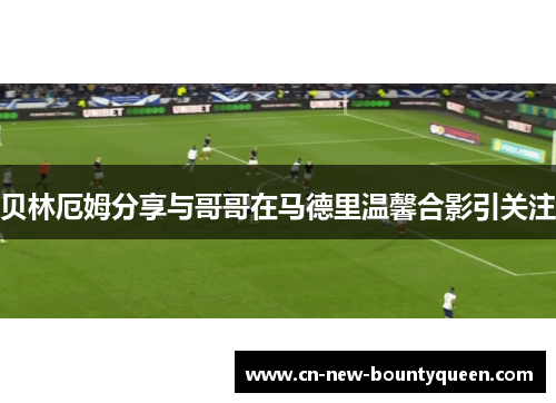 贝林厄姆分享与哥哥在马德里温馨合影引关注