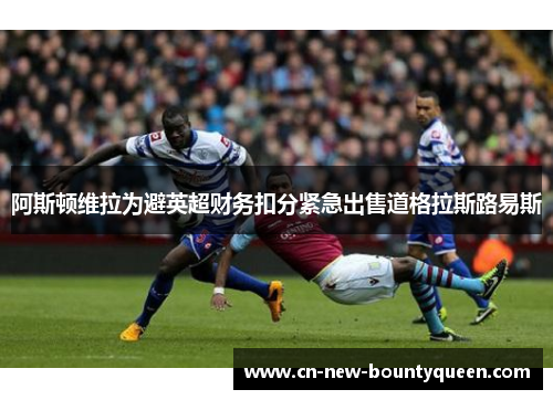 阿斯顿维拉为避英超财务扣分紧急出售道格拉斯路易斯