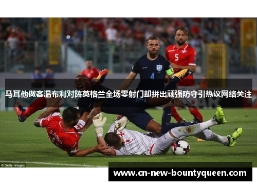 马耳他做客温布利对阵英格兰全场零射门却拼出顽强防守引热议网络关注 马耳他做客温布利对阵英格兰全场零射门却拼出顽强防守引热议网络关注