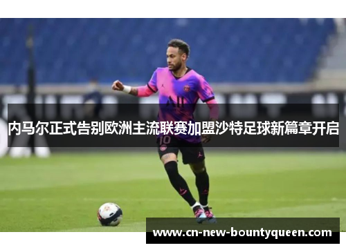 内马尔正式告别欧洲主流联赛加盟沙特足球新篇章开启